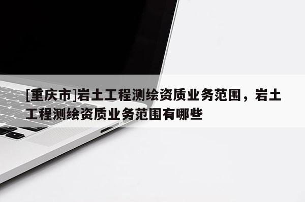 [重庆市]岩土工程测绘资质业务范围，岩土工程测绘资质业务范围有哪些
