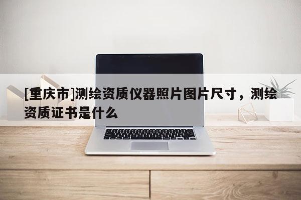 [重庆市]测绘资质仪器照片图片尺寸，测绘资质证书是什么