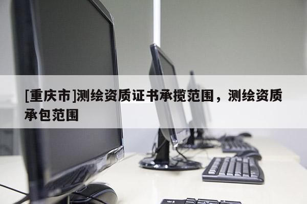 [重庆市]测绘资质证书承揽范围，测绘资质承包范围