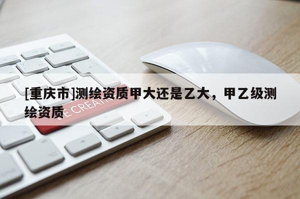 [重庆市]测绘资质甲大还是乙大，甲乙级测绘资质
