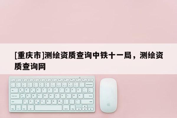 [重庆市]测绘资质查询中铁十一局，测绘资质查询网