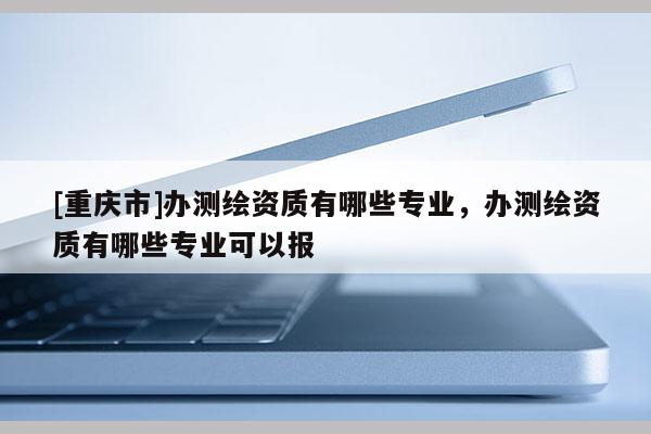 [重庆市]办测绘资质有哪些专业，办测绘资质有哪些专业可以报