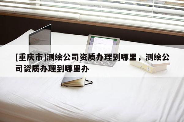 [重庆市]测绘公司资质办理到哪里，测绘公司资质办理到哪里办