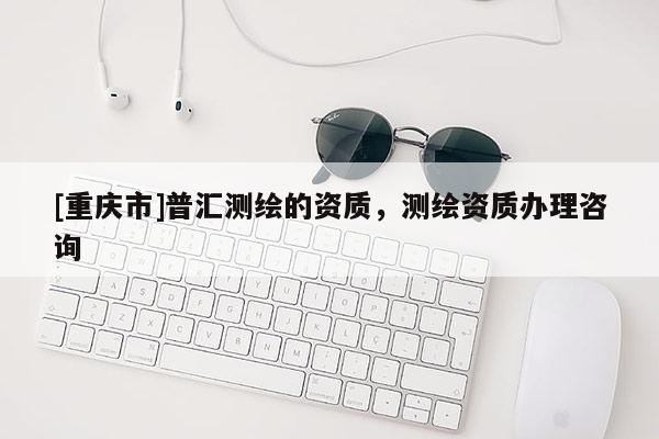 [重庆市]普汇测绘的资质，测绘资质办理咨询