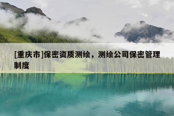 [重庆市]保密资质测绘，测绘公司保密管理制度