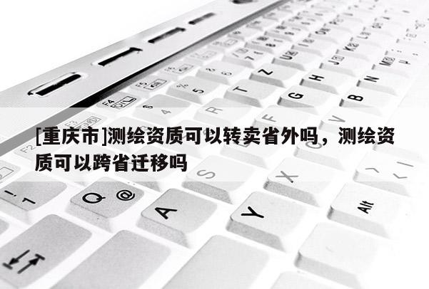 [重庆市]测绘资质可以转卖省外吗，测绘资质可以跨省迁移吗