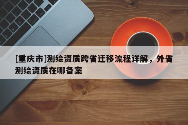 [重庆市]测绘资质跨省迁移流程详解，外省测绘资质在哪备案