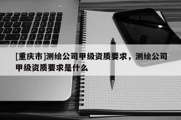 [重庆市]测绘公司甲级资质要求，测绘公司甲级资质要求是什么