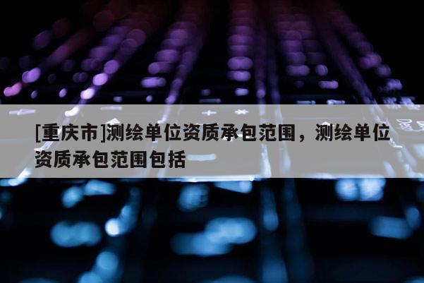 [重庆市]测绘单位资质承包范围，测绘单位资质承包范围包括
