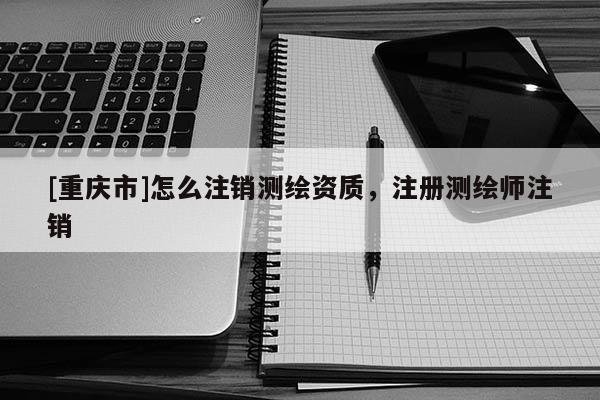 [重庆市]怎么注销测绘资质，注册测绘师注销