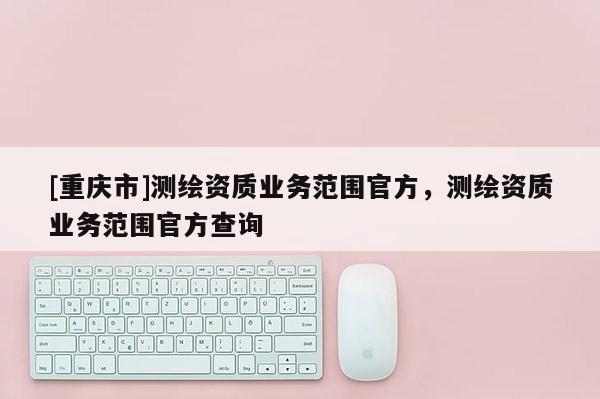 [重庆市]测绘资质业务范围官方，测绘资质业务范围官方查询