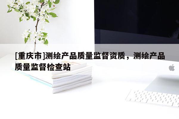 [重庆市]测绘产品质量监督资质，测绘产品质量监督检查站