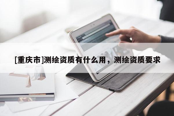 [重庆市]测绘资质有什么用，测绘资质要求
