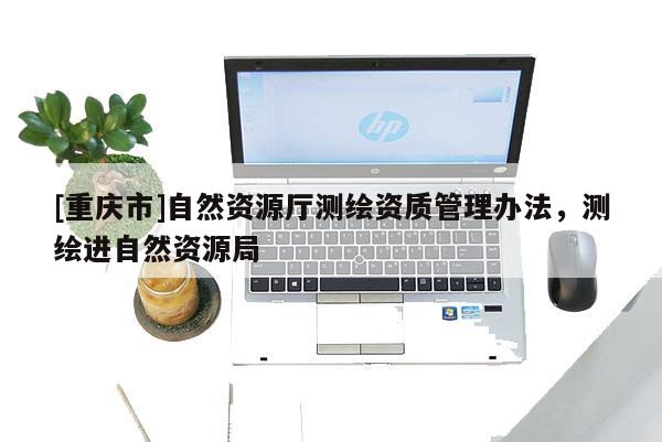 [重庆市]自然资源厅测绘资质管理办法，测绘进自然资源局