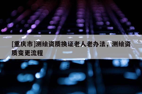 [重庆市]测绘资质换证老人老办法，测绘资质变更流程