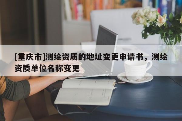 [重庆市]测绘资质的地址变更申请书，测绘资质单位名称变更