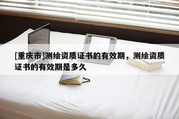 [重庆市]测绘资质证书的有效期，测绘资质证书的有效期是多久