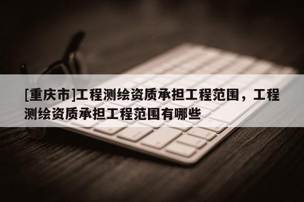 [重庆市]工程测绘资质承担工程范围，工程测绘资质承担工程范围有哪些