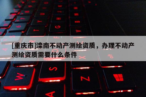 [重庆市]滦南不动产测绘资质，办理不动产测绘资质需要什么条件