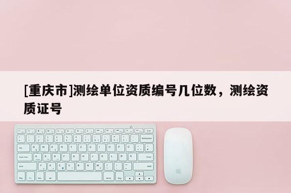 [重庆市]测绘单位资质编号几位数，测绘资质证号