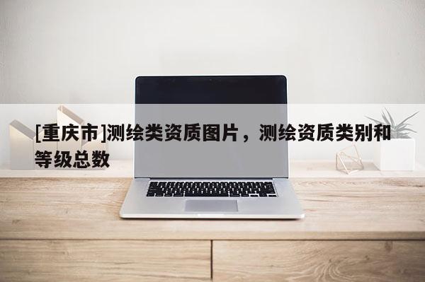 [重庆市]测绘类资质图片，测绘资质类别和等级总数