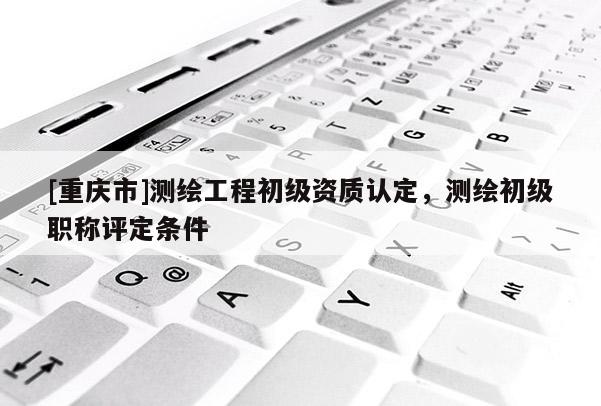 [重庆市]测绘工程初级资质认定，测绘初级职称评定条件