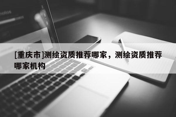 [重庆市]测绘资质推荐哪家，测绘资质推荐哪家机构