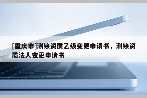 [重庆市]测绘资质乙级变更申请书，测绘资质法人变更申请书