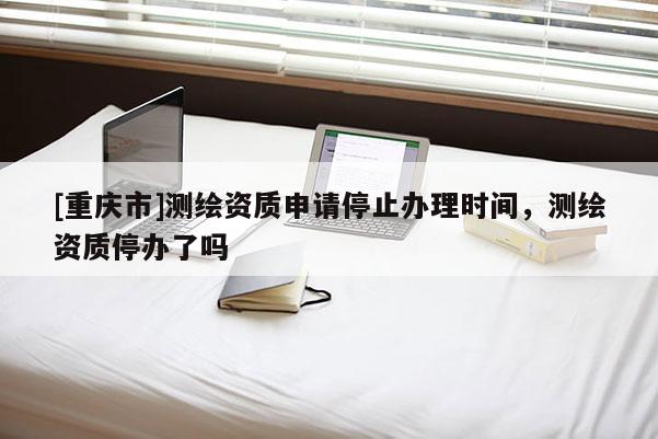 [重庆市]测绘资质申请停止办理时间，测绘资质停办了吗