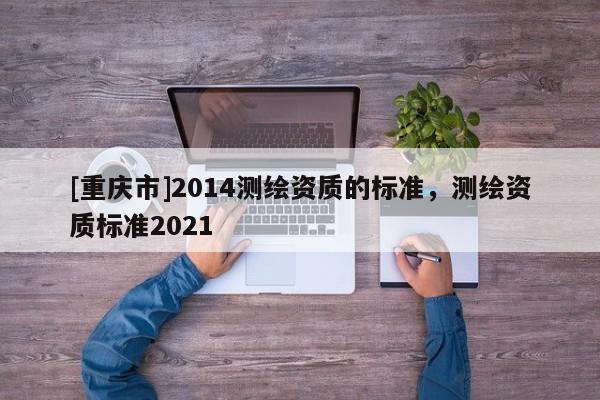 [重庆市]2014测绘资质的标准，测绘资质标准2021