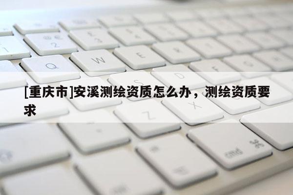 [重庆市]安溪测绘资质怎么办，测绘资质要求