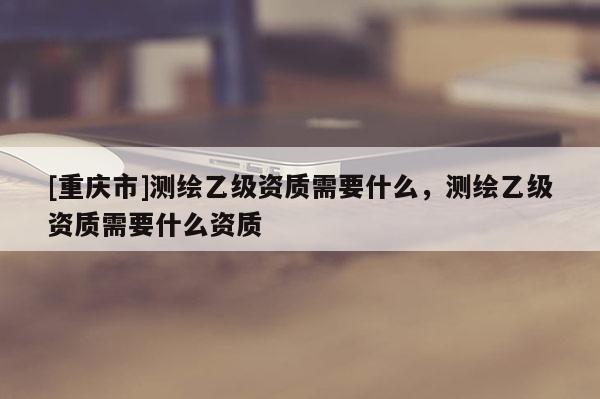 [重庆市]测绘乙级资质需要什么，测绘乙级资质需要什么资质