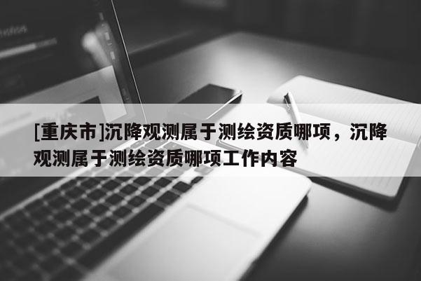 [重庆市]沉降观测属于测绘资质哪项，沉降观测属于测绘资质哪项工作内容
