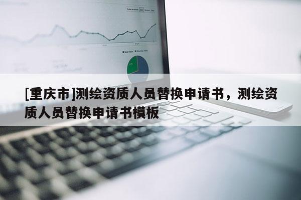 [重庆市]测绘资质人员替换申请书，测绘资质人员替换申请书模板