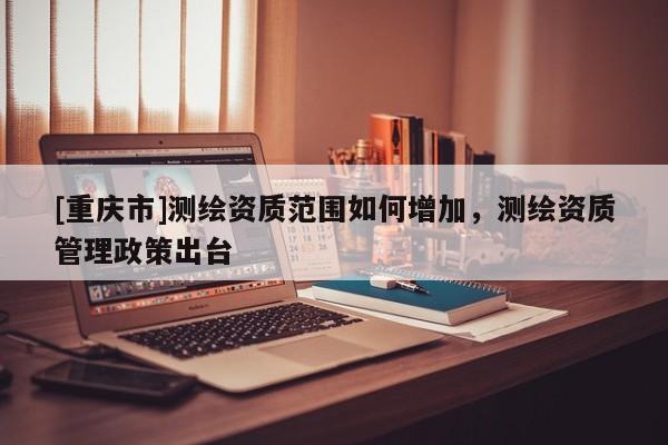 [重庆市]测绘资质范围如何增加，测绘资质管理政策出台