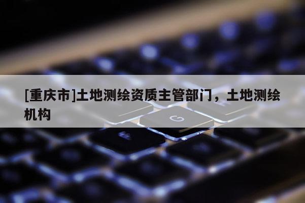 [重庆市]土地测绘资质主管部门，土地测绘机构