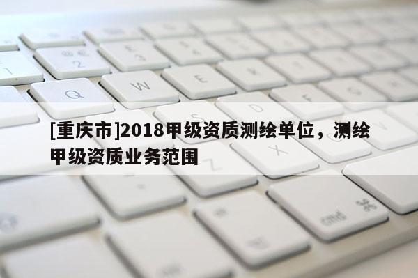 [重庆市]2018甲级资质测绘单位，测绘甲级资质业务范围