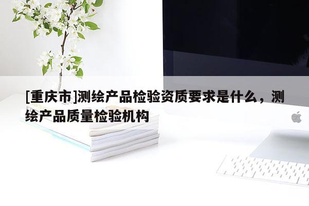 [重庆市]测绘产品检验资质要求是什么，测绘产品质量检验机构