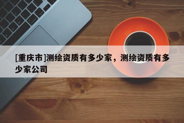 [重庆市]测绘资质有多少家，测绘资质有多少家公司