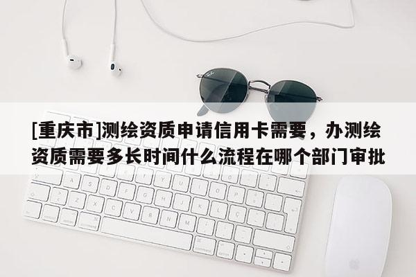 [重庆市]测绘资质申请信用卡需要，办测绘资质需要多长时间什么流程在哪个部门审批