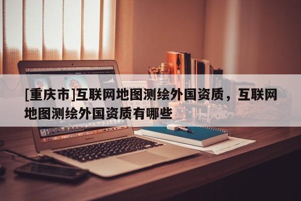 [重庆市]互联网地图测绘外国资质，互联网地图测绘外国资质有哪些