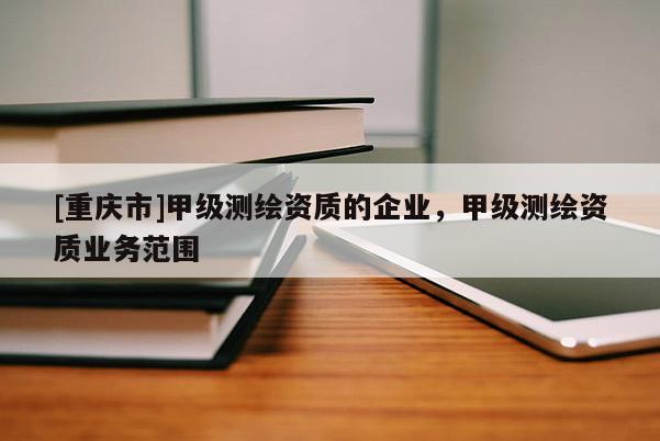 [重庆市]甲级测绘资质的企业，甲级测绘资质业务范围