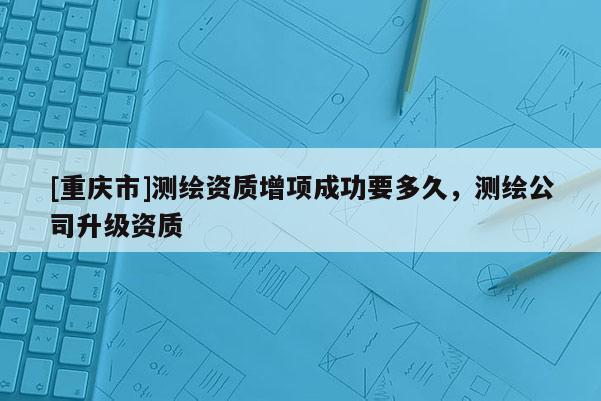 [重庆市]测绘资质增项成功要多久，测绘公司升级资质