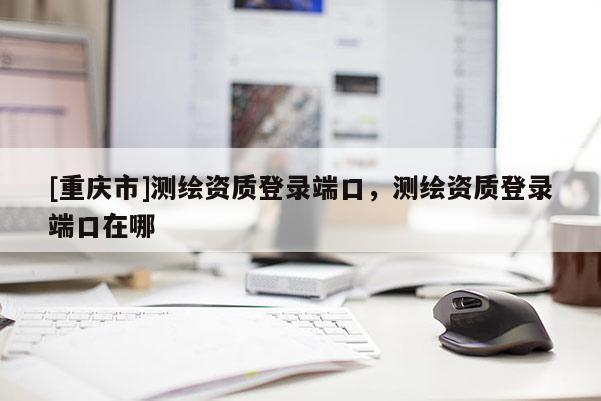 [重庆市]测绘资质登录端口，测绘资质登录端口在哪