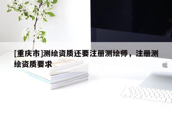 [重庆市]测绘资质还要注册测绘师，注册测绘资质要求