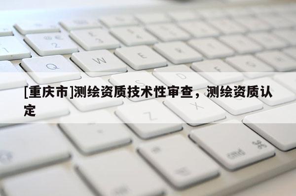 [重庆市]测绘资质技术性审查，测绘资质认定