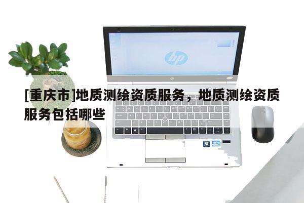 [重庆市]地质测绘资质服务，地质测绘资质服务包括哪些