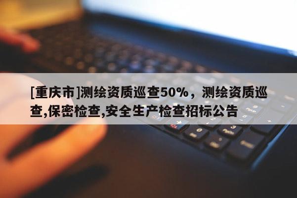 [重庆市]测绘资质巡查50%，测绘资质巡查,保密检查,安全生产检查招标公告