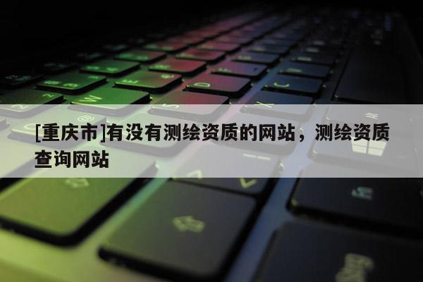 [重庆市]有没有测绘资质的网站，测绘资质查询网站