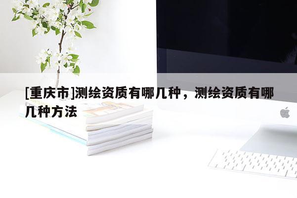 [重庆市]测绘资质有哪几种，测绘资质有哪几种 *** 